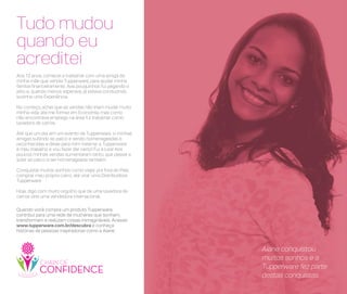 Quando você compra um produto Tupperware,
contribui para uma rede de mulheres que sonham,
transformam e realizam coisas inimagináveis. Acesse:
www.tupperware.com.br/descubra e conheça
histórias de pessoas inspiradoras como a Aiane.
Aiane conquistou
muitos sonhos e a
Tupperware fez parte
destas conquistas
Aos 13 anos, comecei a trabalhar com uma amiga da
minha mãe que vendia Tupperware, para ajudar minha
família financeiramente. Aos pouquinhos fui pegando o
jeito e, quando menos esperava, já estava conduzindo
sozinha uma Experiência.
No começo, achei que as vendas não iriam mudar muito
minha vida, até me formei em Economia, mas como
não encontrava emprego na área fui trabalhar como
lavadora de carros.
Até que um dia, em um evento da Tupperware, vi minhas
amigas subindo ao palco e sendo homenageadas e
reconhecidas e disse para mim mesma: a Tupperware
é meu trabalho e vou fazer dar certo! Fui à luta! Aos
poucos minhas vendas aumentaram tanto, que passei a
subir ao palco e ser homenageada também.
Conquistei muitos sonhos como viajar pra fora do País,
comprar meu próprio carro, até virar uma Distribuidora
Tupperware.
Hoje, digo com muito orgulho que de uma lavadora de
carros virei uma vendedora internacional.
Tudo mudou
quando eu
acreditei
 