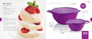 Um tom que inspira
Preparar
801754 | Extra Mini Criativa
600ml
16,3 diâmetro X 7,4 altura (cm)
Preço sugerido: R$ 34,00
Por: R$
24,00
801791 | Criativa
3 Litros
41,2 diâmetro X 32,1 largura
X 18,8 altura (cm)
Preço sugerido: R$ 74,00
Por: R$
52,00
Nova
Cor
Mil Folhas
Tempo de preparo: 30 min.
Porção: 2 unidades de Mil Folhas
Ingredientes:
- 6 unidades de massa folhada redonda
com 10cm de diâmetro
- 1 caixinha de chantilly cremoso gelada
- 50 gramas de açúcar de confeiteiro
- Açúcar de confeiteiro e frutas
vermelhas para decorar
Modo de Preparo:
1. Asse as massas folhadas em forno a 180o
C,
até crescerem e ficarem douradas. Retire do
forno e reserve
2. Coloque o chantilly cremoso gelado na
Criativa 3 litros, acrescente o açúcar de
confeiteiro e bata até virar um creme de
chantilly denso
3. Monte sua sobremesa com uma camada de
massa folhada, uma de chantilly e frutas.
Três camadas são suficientes para servir.
4. Polvilhe o açúcar de confeiteiro sobre o mil
folhas e decore com as frutas vermelhas
Tampa levemente
translúcida
Diferentestamanhos
para suas receitas
600ml
3 Litros
29%de desconto
38 39
 