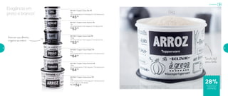 Elegância em
preto e branco!
801166 | Tupper Caixa Café PB
700gr
18 comprimento X 16,7 largura X 12,3 altura (cm)
R$
53,00
801167 | Tupper Caixa Açúcar PB
1kg
18 comprimento X 16,7 largura X 12,3 altura (cm)
R$
53,00
801085 | Tupper Caixa Feijão PB
2kg
20,1 comprimento X 18,5 largura X 13,4 altura (cm)
R$
64,00
801197 | Tupper Caixa Sal PB
1kg
16,3 comprimento X 14,9 largura X 10,6 altura (cm)
R$
45,00
801196 | Tupper Caixa Farinha PB
1,8kg
20,1 comprimento X 18,5 largura X 13,4 altura (cm)
R$
64,00
801084 | Tupper Caixa Arroz PB*
5kg
24,9 comprimento X 23,4 largura X 17,6 altura (cm)
Preço sugerido: R$ 103,00
Por: R$
74,00
Armazene seus alimentos
e organize seu armário
Tamanho ideal
para a família
5kg
*Podem ocorrer variações no tamanho dos grãos e densidade de cada tipo de
arroz, gerando o não armazenamento completo do alimento na Tupper Caixa Arroz
Armazenar
28%de desconto na
Tupper Caixa
Arroz PB 5kg
58 59
 