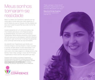 Quando você compra um produto Tupperware,
contribui para uma rede de mulheres que sonham,
transformam e realizam coisas inimagináveis. Acesse:
www.tupperware.com.br/descubra e conheça
histórias de pessoas inspiradoras como a Maurícia.
“Hoje, carrego o título de 9a
Princesa Tupperware e meus
sonhos não param por aqui”
Maurícia Simas Queiroz
Empresária Tupperware
Palmas, TO
Nasci no interior de Tocantins e aprendi com os
meus pais a correr atrás dos meus objetivos. O
sonho deles era que eu fizesse uma faculdade, por
isso nos mudamos para Palmas, onde me formei
em Turismo.
Acabei passando em um concurso público do
meu Estado para atuar como Papiloscopista
e, paralelamente, me tornei uma Consultora
Tupperware. Minha família estranhou, pois fizeram
de tudo para que eu estudasse e nada de trabalhar
na área em que me formei?! O tempo foi passando
e eu continuei exercendo as duas atividades.
As experiências Tupperware que dividia com
minhas amigas e vizinhas faziam o maior sucesso
e minhas vendas deram muitos resultados. Com
o dinheiro, conquistei muitos sonhos como um
carro zero, uma casa, viagens e o desejo de ter uma
família maior. Hoje, carrego o título de 9a
Princesa
Tupperware e meus sonhos não param por aqui.
Meus sonhos
tornaram-se
realidade
 