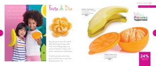 800452 | Tupper Banana
25 comprimento X 15,3 largura
X 4,5 altura (cm)
Preço sugerido: R$ 29,00
Por: R$
22,00
E para completar,
não deixe faltar
o colorido da
fruta do dia!
800813 | Tupper Laranja
13 diâmetro X 7 altura (cm)
Preço sugerido: R$ 29,00
Por: R$
22,00
24%de desconto nas
páginas 8 e 9
a partir de 4 anos
Meu Primeiro Tupperware
Fruta do Dia
Hoje a dica é para as crianças. Para cuidar da
saúde e deixa-las cheias de energia, consumir
frutas cítricas como laranja e tangerina, que
são ricas em vitamina A e C, e banana, rica em
potássio, é superimportante na vida dos pequenos.
Os benefícios são inúmeros, evitam infecções,
gripes e resfriados e deixam as crianças cheias
de vida para aproveitar o dia.
8 9
 