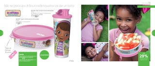 Não se preocupe. A Doutora Brinquedos vai dar um jeito!
LançamentosLeve
Tupper Pratinho Dra. Brinquedos 500ml
Por: R$
25,00 na compra do
Copo com Bico Dra. Brinquedos 470ml
cód. do conjunto: 801771
801746 | Copo com Bico Doutora Brinquedos
470ml
8,2 diâmetro X 7,7 largura X 17,5 altura (cm)
Preço sugerido: R$ 41,00
Por: R$
30,00
801756 | Tupper Pratinho Doutora Brinquedos
500ml
16,6 diâmetro X 4,5 altura (cm)
R$
37,00
Tampa com
decoração
de curativo
Infantil | Servir
a partir de 4 anos
29%de desconto nas
páginas 12 e 13
até
® Disney
12 13
 