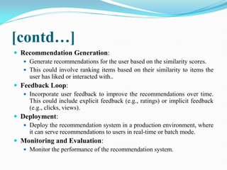 [contd…]
 Recommendation Generation:
 Generate recommendations for the user based on the similarity scores.
 This could involve ranking items based on their similarity to items the
user has liked or interacted with..
 Feedback Loop:
 Incorporate user feedback to improve the recommendations over time.
This could include explicit feedback (e.g., ratings) or implicit feedback
(e.g., clicks, views).
 Deployment:
 Deploy the recommendation system in a production environment, where
it can serve recommendations to users in real-time or batch mode.
 Monitoring and Evaluation:
 Monitor the performance of the recommendation system.
 