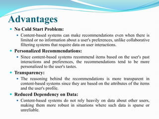 Advantages
 No Cold Start Problem:
 Content-based systems can make recommendations even when there is
limited or no information about a user's preferences, unlike collaborative
filtering systems that require data on user interactions.
 Personalized Recommendations:
 Since content-based systems recommend items based on the user's past
interactions and preferences, the recommendations tend to be more
personalized to the user's tastes.
 Transparency:
 The reasoning behind the recommendations is more transparent in
content-based systems since they are based on the attributes of the items
and the user's profile.
 Reduced Dependency on Data:
 Content-based systems do not rely heavily on data about other users,
making them more robust in situations where such data is sparse or
unreliable.
 