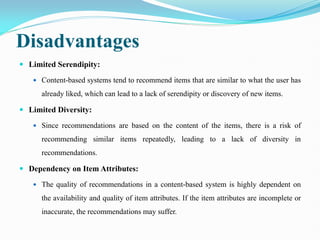 Disadvantages
 Limited Serendipity:
 Content-based systems tend to recommend items that are similar to what the user has
already liked, which can lead to a lack of serendipity or discovery of new items.
 Limited Diversity:
 Since recommendations are based on the content of the items, there is a risk of
recommending similar items repeatedly, leading to a lack of diversity in
recommendations.
 Dependency on Item Attributes:
 The quality of recommendations in a content-based system is highly dependent on
the availability and quality of item attributes. If the item attributes are incomplete or
inaccurate, the recommendations may suffer.
 