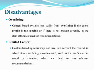 Disadvantages
 Overfitting:
 Content-based systems can suffer from overfitting if the user's
profile is too specific or if there is not enough diversity in the
item attributes used for recommendations.
 Limited Context:
 Content-based systems may not take into account the context in
which items are being recommended, such as the user's current
mood or situation, which can lead to less relevant
recommendations.
 
