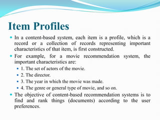 Item Profiles
 In a content-based system, each item is a profile, which is a
record or a collection of records representing important
characteristics of that item, is first constructed.
 For example, for a movie recommendation system, the
important characteristics are:
 1. The set of actors of the movie.
 2. The director.
 3. The year in which the movie was made.
 4. The genre or general type of movie, and so on.
 The objective of content-based recommendation systems is to
find and rank things (documents) according to the user
preferences.
 