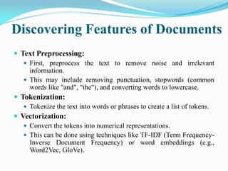 Discovering Features of Documents
 Text Preprocessing:
 First, preprocess the text to remove noise and irrelevant
information.
 This may include removing punctuation, stopwords (common
words like "and", "the"), and converting words to lowercase.
 Tokenization:
 Tokenize the text into words or phrases to create a list of tokens.
 Vectorization:
 Convert the tokens into numerical representations.
 This can be done using techniques like TF-IDF (Term Frequency-
Inverse Document Frequency) or word embeddings (e.g.,
Word2Vec, GloVe).
 