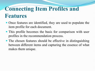 Connecting Item Profiles and
Features
 Once features are identified, they are used to populate the
item profile for each document.
 This profile becomes the basis for comparison with user
profiles in the recommendation process.
 The chosen features should be effective in distinguishing
between different items and capturing the essence of what
makes them unique.
 