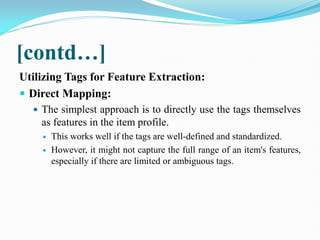 [contd…]
Utilizing Tags for Feature Extraction:
 Direct Mapping:
 The simplest approach is to directly use the tags themselves
as features in the item profile.
 This works well if the tags are well-defined and standardized.
 However, it might not capture the full range of an item's features,
especially if there are limited or ambiguous tags.
 