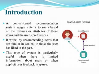 Introduction
 A content-based recommendation
system suggests items to users based
on the features or attributes of those
items and the user's preferences.
 It works by recommending items that
are similar in content to those the user
has liked in the past.
 This type of system is particularly
useful when there is limited
information about users or when
explicit user feedback is sparse.
 