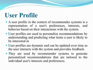User Profile
 A user profile in the context of recommender systems is a
representation of a user's preferences, interests, and
behavior based on their interactions with the system.
 User profiles are used to personalize recommendations by
understanding and predicting what items a user is likely to
be interested in
 User profiles are dynamic and can be updated over time as
the user interacts with the system and provides feedback.
 They are used by recommender systems to generate
personalized recommendations that are tailored to the
individual user's interests and preferences.
 