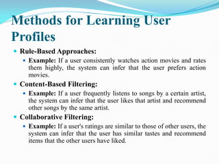 Methods for Learning User
Profiles
 Rule-Based Approaches:
 Example: If a user consistently watches action movies and rates
them highly, the system can infer that the user prefers action
movies.
 Content-Based Filtering:
 Example: If a user frequently listens to songs by a certain artist,
the system can infer that the user likes that artist and recommend
other songs by the same artist.
 Collaborative Filtering:
 Example: If a user's ratings are similar to those of other users, the
system can infer that the user has similar tastes and recommend
items that the other users have liked.
 