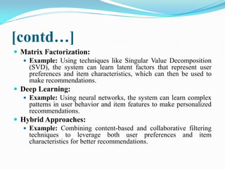[contd…]
 Matrix Factorization:
 Example: Using techniques like Singular Value Decomposition
(SVD), the system can learn latent factors that represent user
preferences and item characteristics, which can then be used to
make recommendations.
 Deep Learning:
 Example: Using neural networks, the system can learn complex
patterns in user behavior and item features to make personalized
recommendations.
 Hybrid Approaches:
 Example: Combining content-based and collaborative filtering
techniques to leverage both user preferences and item
characteristics for better recommendations.
 
