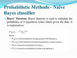 Probabilistic Methods - Naive
Bayes classifier
 Bayes' Theorem: Bayes' theorem is used to calculate the
probability of a hypothesis (class label) given the data. It
is expressed as:
 