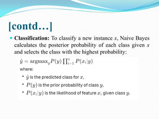 [contd…]
 Classification: To classify a new instance x, Naive Bayes
calculates the posterior probability of each class given x
and selects the class with the highest probability:
 
