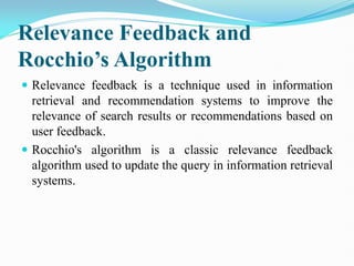 Relevance Feedback and
Rocchio’s Algorithm
 Relevance feedback is a technique used in information
retrieval and recommendation systems to improve the
relevance of search results or recommendations based on
user feedback.
 Rocchio's algorithm is a classic relevance feedback
algorithm used to update the query in information retrieval
systems.
 
