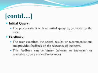 [contd…]
 Initial Query:
 The process starts with an initial query q0​ provided by the
user.
 Feedback:
 The user examines the search results or recommendations
and provides feedback on the relevance of the items.
 This feedback can be binary (relevant or irrelevant) or
graded (e.g., on a scale of relevance).
 