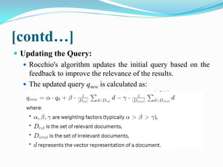 [contd…]
 Updating the Query:
 Rocchio's algorithm updates the initial query based on the
feedback to improve the relevance of the results.
 The updated query qnew​ is calculated as:
 