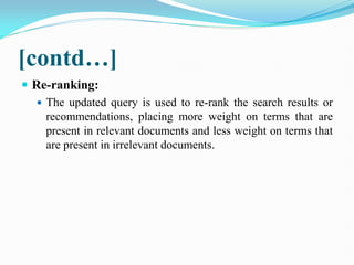 [contd…]
 Re-ranking:
 The updated query is used to re-rank the search results or
recommendations, placing more weight on terms that are
present in relevant documents and less weight on terms that
are present in irrelevant documents.
 