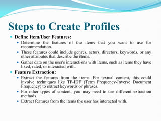 Steps to Create Profiles
 Define Item/User Features:
 Determine the features of the items that you want to use for
recommendation.
 These features could include genres, actors, directors, keywords, or any
other attributes that describe the items.
 Gather data on the user's interactions with items, such as items they have
liked, rated, or interacted with.
 Feature Extraction:
 Extract the features from the items. For textual content, this could
involve techniques like TF-IDF (Term Frequency-Inverse Document
Frequency) to extract keywords or phrases.
 For other types of content, you may need to use different extraction
methods.
 Extract features from the items the user has interacted with.
 
