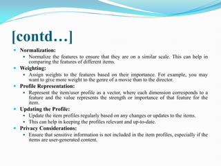 [contd…]
 Normalization:
 Normalize the features to ensure that they are on a similar scale. This can help in
comparing the features of different items.
 Weighting:
 Assign weights to the features based on their importance. For example, you may
want to give more weight to the genre of a movie than to the director.
 Profile Representation:
 Represent the item/user profile as a vector, where each dimension corresponds to a
feature and the value represents the strength or importance of that feature for the
item.
 Updating the Profile:
 Update the item profiles regularly based on any changes or updates to the items.
 This can help in keeping the profiles relevant and up-to-date.
 Privacy Considerations:
 Ensure that sensitive information is not included in the item profiles, especially if the
items are user-generated content.
 