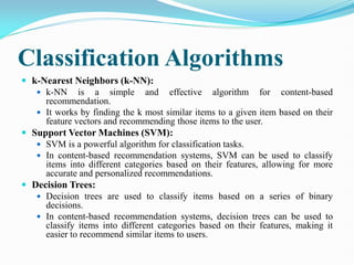 Classification Algorithms
 k-Nearest Neighbors (k-NN):
 k-NN is a simple and effective algorithm for content-based
recommendation.
 It works by finding the k most similar items to a given item based on their
feature vectors and recommending those items to the user.
 Support Vector Machines (SVM):
 SVM is a powerful algorithm for classification tasks.
 In content-based recommendation systems, SVM can be used to classify
items into different categories based on their features, allowing for more
accurate and personalized recommendations.
 Decision Trees:
 Decision trees are used to classify items based on a series of binary
decisions.
 In content-based recommendation systems, decision trees can be used to
classify items into different categories based on their features, making it
easier to recommend similar items to users.
 