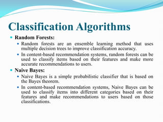 Classification Algorithms
 Random Forests:
 Random forests are an ensemble learning method that uses
multiple decision trees to improve classification accuracy.
 In content-based recommendation systems, random forests can be
used to classify items based on their features and make more
accurate recommendations to users.
 Naive Bayes:
 Naive Bayes is a simple probabilistic classifier that is based on
the Bayes theorem.
 In content-based recommendation systems, Naive Bayes can be
used to classify items into different categories based on their
features and make recommendations to users based on those
classifications.
 