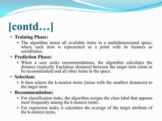 [contd…]
 Training Phase:
 The algorithm stores all available items in a multidimensional space,
where each item is represented as a point with its features as
coordinates.
 Prediction Phase:
 When a user seeks recommendations, the algorithm calculates the
distance (typically Euclidean distance) between the target item (item to
be recommended) and all other items in the space.
 Selection:
 It then selects the k-nearest items (items with the smallest distances) to
the target item.
 Recommendation:
 For classification tasks, the algorithm assigns the class label that appears
most frequently among the k-nearest items.
 For regression tasks, it calculates the average of the target attribute of
the k-nearest items.
 