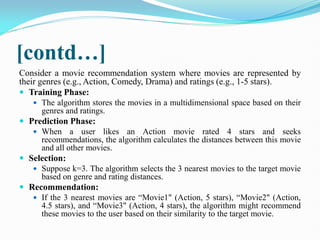 [contd…]
Consider a movie recommendation system where movies are represented by
their genres (e.g., Action, Comedy, Drama) and ratings (e.g., 1-5 stars).
 Training Phase:
 The algorithm stores the movies in a multidimensional space based on their
genres and ratings.
 Prediction Phase:
 When a user likes an Action movie rated 4 stars and seeks
recommendations, the algorithm calculates the distances between this movie
and all other movies.
 Selection:
 Suppose k=3. The algorithm selects the 3 nearest movies to the target movie
based on genre and rating distances.
 Recommendation:
 If the 3 nearest movies are “Movie1" (Action, 5 stars), “Movie2" (Action,
4.5 stars), and “Movie3" (Action, 4 stars), the algorithm might recommend
these movies to the user based on their similarity to the target movie.
 