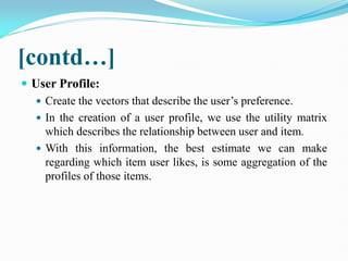 [contd…]
 User Profile:
 Create the vectors that describe the user’s preference.
 In the creation of a user profile, we use the utility matrix
which describes the relationship between user and item.
 With this information, the best estimate we can make
regarding which item user likes, is some aggregation of the
profiles of those items.
 