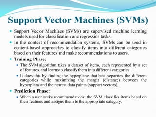 Support Vector Machines (SVMs)
 Support Vector Machines (SVMs) are supervised machine learning
models used for classification and regression tasks.
 In the context of recommendation systems, SVMs can be used in
content-based approaches to classify items into different categories
based on their features and make recommendations to users.
 Training Phase:
 The SVM algorithm takes a dataset of items, each represented by a set
of features, and learns to classify them into different categories.
 It does this by finding the hyperplane that best separates the different
categories while maximizing the margin (distance) between the
hyperplane and the nearest data points (support vectors).
 Prediction Phase:
 When a user seeks recommendations, the SVM classifies items based on
their features and assigns them to the appropriate category.
 