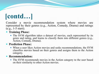 [contd…]
Consider a movie recommendation system where movies are
represented by their genres (e.g., Action, Comedy, Drama) and ratings
(e.g., 1-5 stars).
 Training Phase:
 The SVM algorithm takes a dataset of movies, each represented by its
genre and rating, and learns to classify them into different genres (e.g.,
Action, Comedy, Drama).
 Prediction Phase:
 When a user likes Action movies and seeks recommendations, the SVM
classifies movies based on their genres and assigns them to the Action
category.
 Recommendation:
 The SVM recommends movies in the Action category to the user based
on their similarity to other Action movies.
 