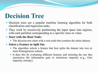 Decision Tree
 Decision trees are a popular machine learning algorithm for both
classification and regression tasks.
 They work by recursively partitioning the input space into regions,
with each partition corresponding to a specific class or value.
 Start with the Root Node:
 The decision tree starts with a root node that contains the entire dataset.
 Select a Feature to Split On:
 The algorithm selects a feature that best splits the dataset into two or
more homogeneous subsets.
 It does this by evaluating different features and selecting the one that
maximizes the information gain or minimizes impurity (e.g., Gini
impurity, entropy).
 