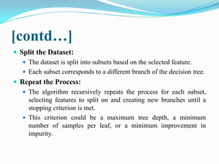 [contd…]
 Split the Dataset:
 The dataset is split into subsets based on the selected feature.
 Each subset corresponds to a different branch of the decision tree.
 Repeat the Process:
 The algorithm recursively repeats the process for each subset,
selecting features to split on and creating new branches until a
stopping criterion is met.
 This criterion could be a maximum tree depth, a minimum
number of samples per leaf, or a minimum improvement in
impurity.
 