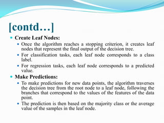 [contd…]
 Create Leaf Nodes:
 Once the algorithm reaches a stopping criterion, it creates leaf
nodes that represent the final output of the decision tree.
 For classification tasks, each leaf node corresponds to a class
label.
 For regression tasks, each leaf node corresponds to a predicted
value.
 Make Predictions:
 To make predictions for new data points, the algorithm traverses
the decision tree from the root node to a leaf node, following the
branches that correspond to the values of the features of the data
point.
 The prediction is then based on the majority class or the average
value of the samples in the leaf node.
 