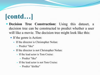 [contd…]
 Decision Tree Construction: Using this dataset, a
decision tree can be constructed to predict whether a user
will like a movie. The decision tree might look like this:
 If the genre is Action:
 If the director is Christopher Nolan:
 Predict "like"
 If the director is not Christopher Nolan:
 If the lead actor is Tom Cruise:
 Predict "like"
 If the lead actor is not Tom Cruise:
 Predict "dislike"
 