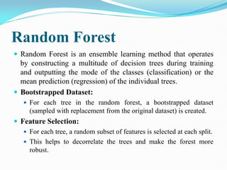 Random Forest
 Random Forest is an ensemble learning method that operates
by constructing a multitude of decision trees during training
and outputting the mode of the classes (classification) or the
mean prediction (regression) of the individual trees.
 Bootstrapped Dataset:
 For each tree in the random forest, a bootstrapped dataset
(sampled with replacement from the original dataset) is created.
 Feature Selection:
 For each tree, a random subset of features is selected at each split.
 This helps to decorrelate the trees and make the forest more
robust.
 