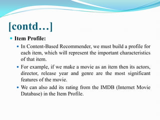 [contd…]
 Item Profile:
 In Content-Based Recommender, we must build a profile for
each item, which will represent the important characteristics
of that item.
 For example, if we make a movie as an item then its actors,
director, release year and genre are the most significant
features of the movie.
 We can also add its rating from the IMDB (Internet Movie
Database) in the Item Profile.
 