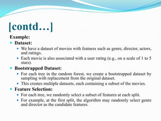 [contd…]
Example:
 Dataset:
 We have a dataset of movies with features such as genre, director, actors,
and ratings.
 Each movie is also associated with a user rating (e.g., on a scale of 1 to 5
stars).
 Bootstrapped Dataset:
 For each tree in the random forest, we create a bootstrapped dataset by
sampling with replacement from the original dataset.
 This creates multiple datasets, each containing a subset of the movies.
 Feature Selection:
 For each tree, we randomly select a subset of features at each split.
 For example, at the first split, the algorithm may randomly select genre
and director as the candidate features.
 