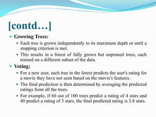 [contd…]
 Growing Trees:
 Each tree is grown independently to its maximum depth or until a
stopping criterion is met.
 This results in a forest of fully grown but unpruned trees, each
trained on a different subset of the data.
 Voting:
 For a new user, each tree in the forest predicts the user's rating for
a movie they have not seen based on the movie's features.
 The final prediction is then determined by averaging the predicted
ratings from all the trees.
 For example, if 60 out of 100 trees predict a rating of 4 stars and
40 predict a rating of 3 stars, the final predicted rating is 3.8 stars.
 