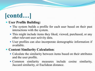 [contd…]
 User Profile Building:
 The system builds a profile for each user based on their past
interactions with the system.
 This might include items they liked, viewed, purchased, or any
other relevant user activity data.
 User profiles can also incorporate demographic information if
available.
 Content Similarity Calculation:
 Calculate the similarity between items based on their attributes
and the user profile.
 Common similarity measures include cosine similarity,
Jaccard similarity, or Euclidean distance.
 