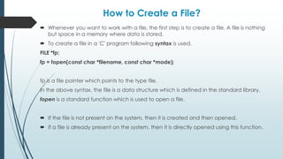 How to Create a File?
 Whenever you want to work with a file, the first step is to create a file. A file is nothing
but space in a memory where data is stored.
 To create a file in a 'C' program following syntax is used,
FILE *fp;
fp = fopen(const char *filename, const char *mode);
fp is a file pointer which points to the type file.
In the above syntax, the file is a data structure which is defined in the standard library.
fopen is a standard function which is used to open a file.
 If the file is not present on the system, then it is created and then opened.
 If a file is already present on the system, then it is directly opened using this function.
 