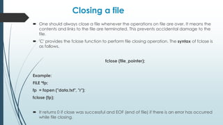 Closing a file
 One should always close a file whenever the operations on file are over. It means the
contents and links to the file are terminated. This prevents accidental damage to the
file.
 'C' provides the fclose function to perform file closing operation. The syntax of fclose is
as follows,
fclose (file_pointer);
Example:
FILE *fp;
fp = fopen ("data.txt", "r");
fclose (fp);
 It returns 0 if close was successful and EOF (end of file) if there is an error has occurred
while file closing.
 