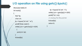 I/O operation on File using getc() &putc()
#include<stdio.h>
int main()
{
FILE *fp;
char ch;
fp = fopen("d1.txt", "w");
printf("Enter data");
while( (ch = getchar()) != EOF)
{
putc(ch, fp);
}
fclose(fp);
fp = fopen("d1.txt", "r");
while( (ch = getc(fp)) != EOF)
printf("%c",ch);
// closing the file pointer
fclose(fp);
return 0;
}
 
