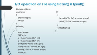 I/O operation on File using fscanf() & fprintf()
#include<stdio.h>
struct emp
{
char name[10];
int age;
};
int main()
{
struct emp e;
FILE *p,*q;
p = fopen("record.txt", "a");
q = fopen("record.txt", "r");
printf("Enter Name and Age:");
scanf("%s %d", e.name, &e.age);
fprintf(p,"%s %d", e.name, e.age);
fclose(p);
do
{
fscanf(q,"%s %d", e.name, e.age);
printf("%s %d", e.name, e.age);
}
while(!feof(q));
}
 