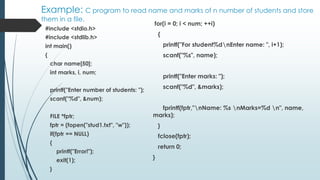 Example: C program to read name and marks of n number of students and store
them in a file.
#include <stdio.h>
#include <stdlib.h>
int main()
{
char name[50];
int marks, i, num;
printf("Enter number of students: ");
scanf("%d", &num);
FILE *fptr;
fptr = (fopen("stud1.txt", "w"));
if(fptr == NULL)
{
printf("Error!");
exit(1);
}
for(i = 0; i < num; ++i)
{
printf("For student%dnEnter name: ", i+1);
scanf("%s", name);
printf("Enter marks: ");
scanf("%d", &marks);
fprintf(fptr,"nName: %s nMarks=%d n", name,
marks);
}
fclose(fptr);
return 0;
}
 