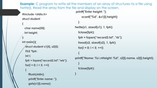 Example: C program to write all the members of an array of structures to a file using
fwrite(). Read the array from the file and display on the screen.
#include <stdio.h>
struct student
{
char name[50];
int height;
};
int main(){
struct student s1[5], s2[5];
FILE *fptr;
int i;
fptr = fopen("record2.txt","wb");
for(i = 0; i < 5; ++i)
{
fflush(stdin);
printf("Enter name: ");
gets(s1[i].name);
printf("Enter height: ");
scanf("%d", &s1[i].height);
}
fwrite(s1, sizeof(s1), 1, fptr);
fclose(fptr);
fptr = fopen(“record2.txt", "rb");
fread(s2, sizeof(s2), 1, fptr);
for(i = 0; i < 5; ++i)
{
printf("Name: %snHeight: %d", s2[i].name, s2[i].height);
}
fclose(fptr);
}
 