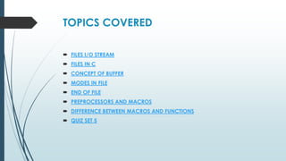 TOPICS COVERED
 FILES I/O STREAM
 FILES IN C
 CONCEPT OF BUFFER
 MODES IN FILE
 END OF FILE
 PREPROCESSORS AND MACROS
 DIFFERENCE BETWEEN MACROS AND FUNCTIONS
 QUIZ SET 5
 