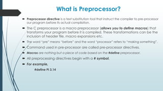 What is Preprocessor?
 Preprocessor directive is a text substitution tool that instruct the compiler to pre-processor
our program before its actual compilation.
 The C preprocessor is a macro preprocessor (allows you to define macros) that
transforms your program before it is compiled. These transformations can be the
inclusion of header file, macro expansions etc.
 The word “pre” means “before” and the word “processor” refers to “making something”.
 Command used in pre-processor are called pre-processor directives.
 Macros are nothing but a piece of code based on the #define preprocessor.
 All preprocessing directives begin with a # symbol.
 For example,
#define PI 3.14
 